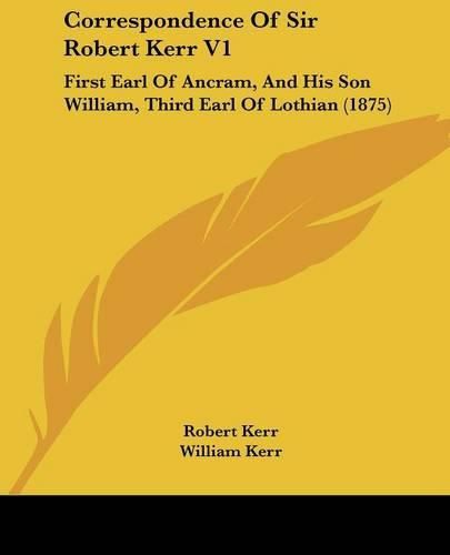 Correspondence of Sir Robert Kerr V1: First Earl of Ancram, and His Son William, Third Earl of Lothian (1875)