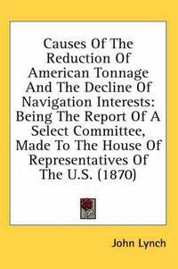 Cover image for Causes of the Reduction of American Tonnage and the Decline of Navigation Interests: Being the Report of a Select Committee, Made to the House of Representatives of the U.S. (1870)