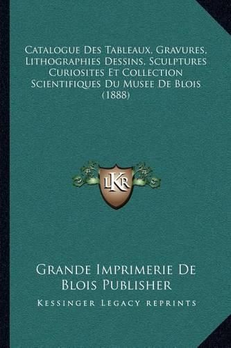 Catalogue Des Tableaux, Gravures, Lithographies Dessins, Sculptures Curiosites Et Collection Scientifiques Du Musee de Blois (1888)