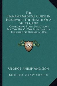 Cover image for The Seaman's Medical Guide in Preserving the Health of a Ship's Crew: Containing Plain Directions for the Use of the Medicines in the Cure of Diseases (1873)