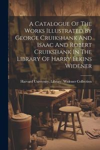 Cover image for A Catalogue Of The Works Illustrated By George Cruikshank And Isaac And Robert Cruikshank In The Library Of Harry Elkins Widener