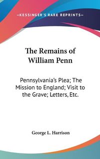 Cover image for The Remains of William Penn: Pennsylvania's Plea; The Mission to England; Visit to the Grave; Letters, Etc.