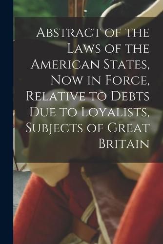 Cover image for Abstract of the Laws of the American States, Now in Force, Relative to Debts Due to Loyalists, Subjects of Great Britain [microform]