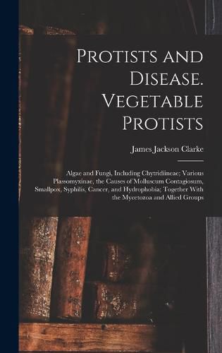 Cover image for Protists and Disease. Vegetable Protists; Algae and Fungi, Including Chytridiineae; Various Plassomyxinae, the Causes of Molluscum Contagiosum, Smallpox, Syphilis, Cancer, and Hydrophobia; Together With the Mycetozoa and Allied Groups