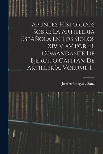 Cover image for Apuntes Historicos Sobre La Artilleria Espanola En Los Siglos Xiv V Xv Por El Comandante De Ejercito Capitan De Artilleria, Volume 1...