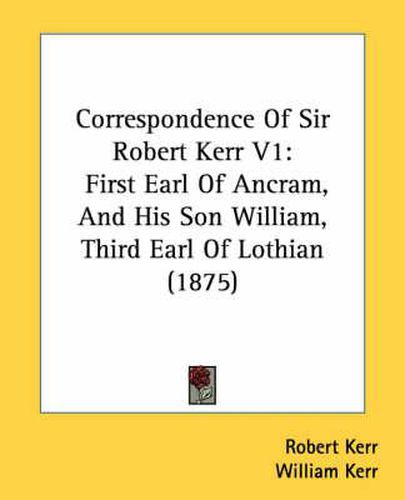 Correspondence of Sir Robert Kerr V1: First Earl of Ancram, and His Son William, Third Earl of Lothian (1875)