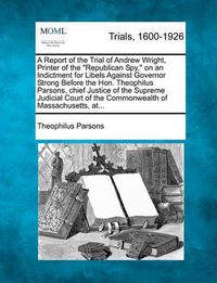 Cover image for A Report of the Trial of Andrew Wright, Printer of the Republican Spy, on an Indictment for Libels Against Governor Strong Before the Hon. Theophilus Parsons, Chief Justice of the Supreme Judicial Court of the Commonwealth of Massachusetts, At...