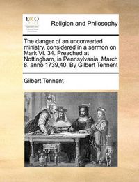 Cover image for The Danger of an Unconverted Ministry, Considered in a Sermon on Mark VI. 34. Preached at Nottingham, in Pennsylvania, March 8. Anno 1739,40. by Gilbert Tennent