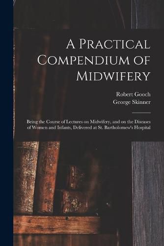 A Practical Compendium of Midwifery: Being the Course of Lectures on Midwifery, and on the Diseases of Women and Infants, Delivered at St. Bartholomew's Hospital