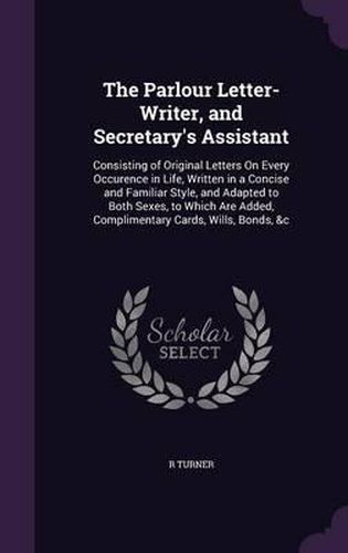 The Parlour Letter-Writer, and Secretary's Assistant: Consisting of Original Letters on Every Occurence in Life, Written in a Concise and Familiar Style, and Adapted to Both Sexes, to Which Are Added, Complimentary Cards, Wills, Bonds, &C