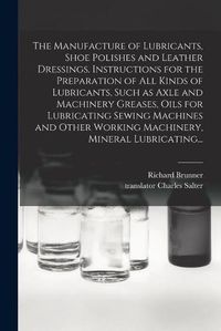 Cover image for The Manufacture of Lubricants, Shoe Polishes and Leather Dressings. Instructions for the Preparation of All Kinds of Lubricants, Such as Axle and Machinery Greases, Oils for Lubricating Sewing Machines and Other Working Machinery, Mineral Lubricating...