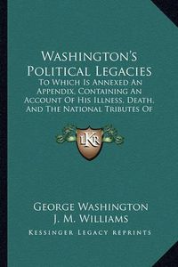 Cover image for Washington's Political Legacies: To Which Is Annexed an Appendix, Containing an Account of His Illness, Death, and the National Tributes of Respect Paid to His Memory (1800)