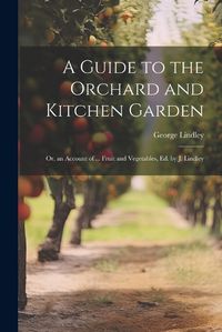 Cover image for A Guide to the Orchard and Kitchen Garden; Or, an Account of ... Fruit and Vegetables, Ed. by J. Lindley