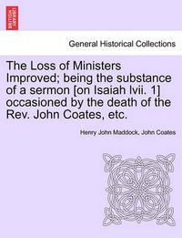 Cover image for The Loss of Ministers Improved; Being the Substance of a Sermon [On Isaiah LVII. 1] Occasioned by the Death of the REV. John Coates, Etc.