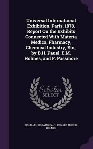 Universal International Exhibition, Paris, 1878. Report on the Exhibits Connected with Materia Medica, Pharmacy, Chemical Industry, Etc., by B.H. Pauel, E.M. Holmes, and F. Passmore