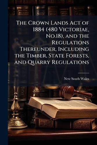 Cover image for The Crown Lands Act of 1884 (480 Victoriae, No.18), and the Regulations Thereunder, Including the Timber, State Forests, and Quarry Regulations: With an Index [And] List of Forms Employed