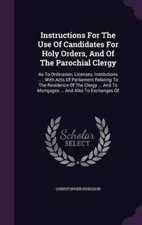 Cover image for Instructions for the Use of Candidates for Holy Orders, and of the Parochial Clergy: As to Ordination, Licenses, Institutions ...: With Acts of Parliament Relating to the Residence of the Clergy ... and to Mortgages ... and Also to Exchanges of