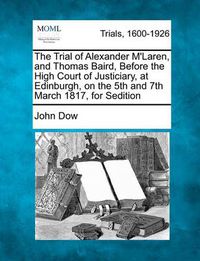 Cover image for The Trial of Alexander M'Laren, and Thomas Baird, Before the High Court of Justiciary, at Edinburgh, on the 5th and 7th March 1817, for Sedition