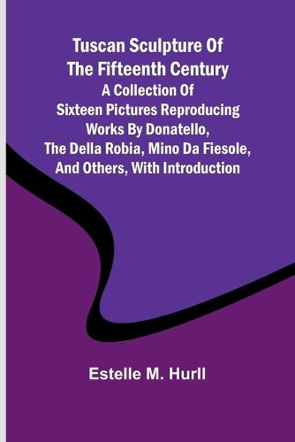 Tuscan Sculpture of the Fifteenth Century A Collection of Sixteen Pictures Reproducing Works by Donatello, the Della Robia, Mino da Fiesole, and Others, with Introduction