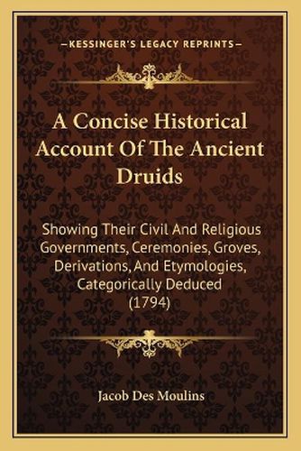 Cover image for A Concise Historical Account of the Ancient Druids: Showing Their Civil and Religious Governments, Ceremonies, Groves, Derivations, and Etymologies, Categorically Deduced (1794)