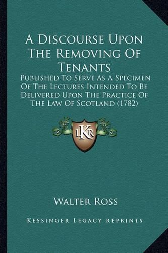 Cover image for A Discourse Upon the Removing of Tenants: Published to Serve as a Specimen of the Lectures Intended to Be Delivered Upon the Practice of the Law of Scotland (1782)