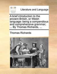 Cover image for A Brief Introduction to the Ancient British, or Welsh Language: Being a Compendious and Comprehensive Grammar; ... by Thomas Richards, ...