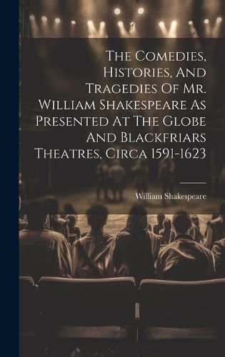 Cover image for The Comedies, Histories, And Tragedies Of Mr. William Shakespeare As Presented At The Globe And Blackfriars Theatres, Circa 1591-1623