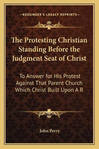 The Protesting Christian Standing Before the Judgment Seat of Christ: To Answer for His Protest Against That Parent Church Which Christ Built Upon a Rock (1869)