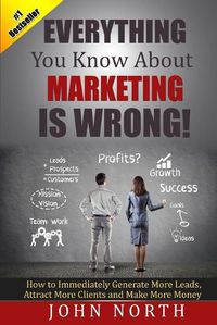 Cover image for Everything You Know About Marketing Is Wrong!: How to Immediately Generate More Leads, Attract More Clients and Make More Money