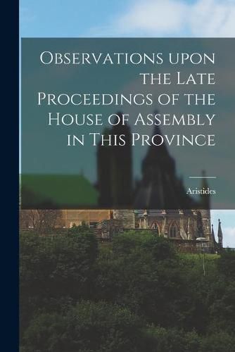 Observations Upon the Late Proceedings of the House of Assembly in This Province [microform]