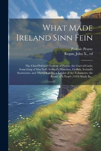 What Made Ireland Sinn Fein; the Chief Political Content of Pearse, the Gael of Gaels; Something of MacNeill, Ireland's Historian, Griffith, Ireland's Statistician, and The O'Rahilly, a Leader of the Volunteers; the Result of a Year's (1919) Study In...