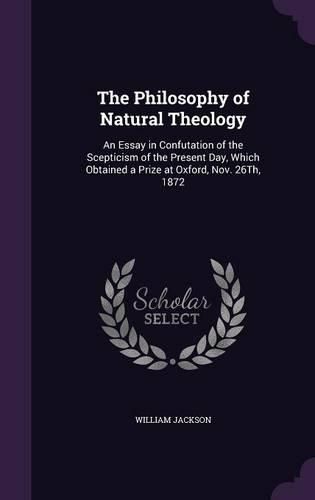 Cover image for The Philosophy of Natural Theology: An Essay in Confutation of the Scepticism of the Present Day, Which Obtained a Prize at Oxford, Nov. 26th, 1872