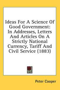 Cover image for Ideas for a Science of Good Government: In Addresses, Letters and Articles on a Strictly National Currency, Tariff and Civil Service (1883)