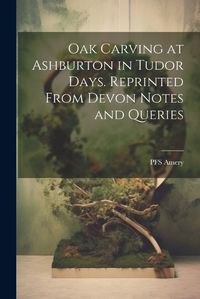 Cover image for Oak Carving at Ashburton in Tudor Days. Reprinted From Devon Notes and Queries