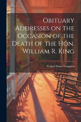 Cover image for Obituary Addresses on the Occasion of the Death of the Hon. William R. King