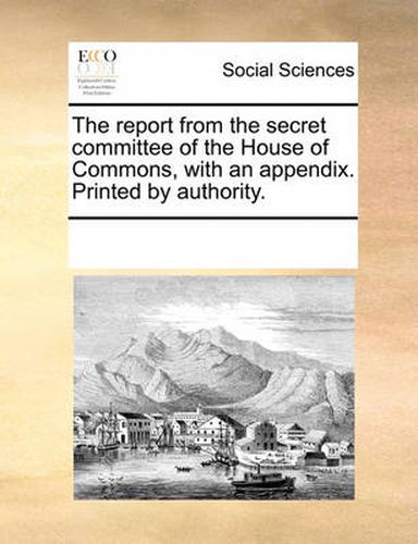 Cover image for The Report from the Secret Committee of the House of Commons, with an Appendix. Printed by Authority.