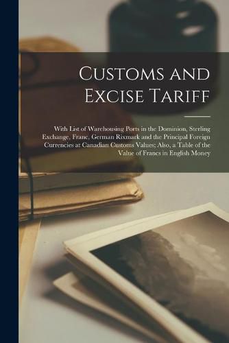 Cover image for Customs and Excise Tariff [microform]: With List of Warehousing Ports in the Dominion, Sterling Exchange, Franc, German Rixmark and the Principal Foreign Currencies at Canadian Customs Values; Also, a Table of the Value of Francs in English Money
