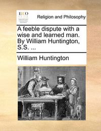 Cover image for A Feeble Dispute with a Wise and Learned Man. by William Huntington, S.S. ...