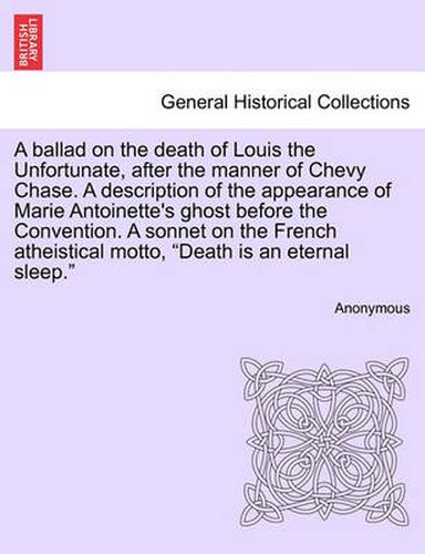 Cover image for A Ballad on the Death of Louis the Unfortunate, After the Manner of Chevy Chase. a Description of the Appearance of Marie Antoinette's Ghost Before the Convention. a Sonnet on the French Atheistical Motto, Death Is an Eternal Sleep.