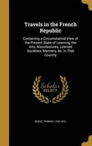 Cover image for Travels in the French Republic: Containing a Circumstantial View of the Present State of Learning, the Arts, Manufactures, Learned Societies, Manners, &C. in That Country