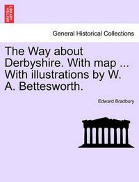 Cover image for The Way about Derbyshire. with Map ... with Illustrations by W. A. Bettesworth.