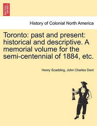 Toronto: Past and Present: Historical and Descriptive. a Memorial Volume for the Semi-Centennial of 1884, Etc.