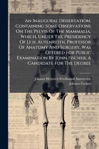 Cover image for An Inaugural Dissertation, Containing Some Observations On The Pelvis Of The Mammalia, Which, Under The Presidency Of J.f.h. Autenreith, Professor Of Anatomy And Surgery, Was Offered For Public Examination By John Fischer, A Candidate For The Degree