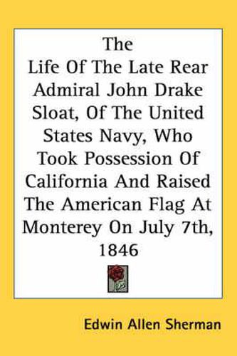 Cover image for The Life of the Late Rear Admiral John Drake Sloat, of the United States Navy, Who Took Possession of California and Raised the American Flag at Monterey on July 7th, 1846