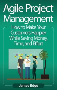 Cover image for Agile Project Management: How to Make Your Customers Happier While Saving Money, Time, and Effort