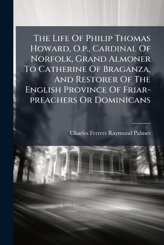 Cover image for The Life Of Philip Thomas Howard, O.p., Cardinal Of Norfolk, Grand Almoner To Catherine Of Braganza, And Restorer Of The English Province Of Friar-preachers Or Dominicans