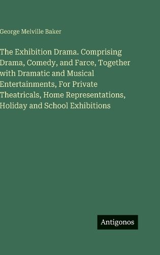 Cover image for The Exhibition Drama. Comprising Drama, Comedy, and Farce, Together with Dramatic and Musical Entertainments, For Private Theatricals, Home Representations, Holiday and School Exhibitions