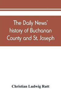 Cover image for The Daily news' history of Buchanan County and St. Joseph, Mo. From the time of the Platte purchase to the end of the year 1898. Preceded by a short history of Missouri. Supplemented by biographical sketches of noted citizens, living and dead