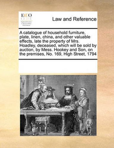 Cover image for A Catalogue of Household Furniture, Plate, Linen, China, and Other Valuable Effects, Late the Property of Mrs. Hoadley, Deceased, Which Will Be Sold by Auction, by Mess. Hookey and Son, on the Premises, No. 169, High Street, 1794