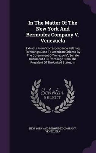 Cover image for In the Matter of the New York and Bermudez Company V. Venezuela: Extracts from Correspondence Relating to Wrongs Done to American Citizens by the Government of Venezuela, Senate Document 413, Message from the President of the United States, in